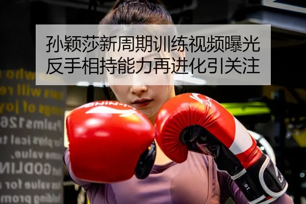 孙颖莎新周期训练视频曝光 反手相持能力再进化引关注