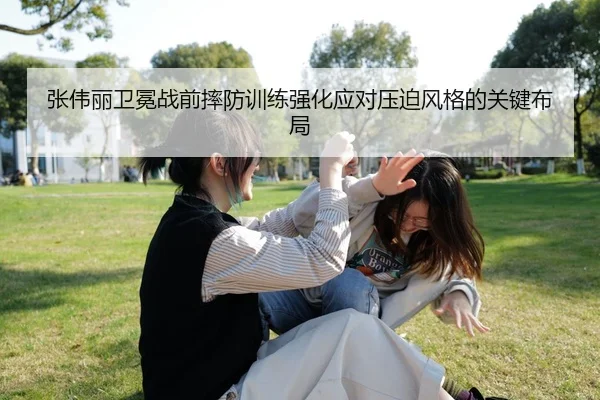 张伟丽卫冕战前摔防训练强化应对压迫风格的关键布局
